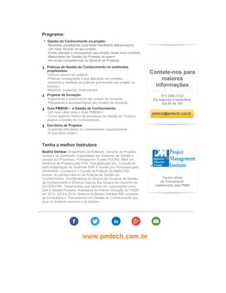 Programa:
1 Gestão do Conhecimento no projeto:
-Mudando paradigmas para obter resultados diferenciados;
-Um novo recurso no seu projeto;
-Como planejar e acompanhar seu projeto neste novo contexto;
-Maturidade em Gestão de Projetos, te quero!
-As novas competências do Gerente de Projetos.
2 Práticas de Gestão do Conhecimento no ambientes
projetizados:
-Vamos colocar em prática!
-Práticas consagradas e sua aplicação em projetos.
-Desenhe e implante as práticas que levarão seu projeto ao
sucesso.
-Medindo, avaliando, melhorando!
3 Projetos de Inovação:
-Explorando o potencial do seu projeto de inovação.
-Planejando e acompanhando seu projeto de inovação.
4 Guia PMBOK®. e Gestão do Conhecimento:
-Um novo olhar para o Guia PMBOK®.
-Como explorar melhor os processos de Gestão de Projetos
aliados à Gestão do Conhecimento.
5 Escritório de Projetos:
-O grande articulador do conhecimento organizacional.
-O que deve mudar?
Tenha a melhor Instrutora
Beatriz Dehtear: Engenheira de Software, Gerente de Projetos,
Auditora de Qualidade, Especialista em Sistemas de Gestão e
Gestão por Processos. Formada em TI pela PUCRS, MBA em
Gerência de Projetos pela FGV. Pós-graduada em Consultoria
para Implantação de Sistemas ERP e Gestão por Processos pela
UNISINOS. Coordenou o Comitê de Práticas da SBGC-RS.
Autora do primeiro Banco de Práticas de Gestão do
Conhecimento. Coordenadora do Grupos de Usuários de Gestão
de Conhecimento e Diretora Adjunta dos Grupos de Usuários da
SUCESU-RS. Desenvolveu sua carreira em corporações como
Dell e Hewlett Packard. Avaliadora do Prêmio Inovação do PGQP
em 2012, 2013 e 2014. Diretora da Beatriz Dehtear KM, empresa
de Consultaria e Treinamentos em Gestão do Conhecimento que
atua no território nacional e no exterior.
Contate-nos para
maiores
informações
(51) 3084 3122
De segunda à sexta-feira
das 8h às 18h
Centro oficial
de Treinamento
credenciado pelo PMI®
 