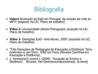 Bibliografia 
 Vídeo1-Evolução do EaD em Portugal: da criação da UAb ao 
MPV; (exposto na UC, Plano de trabalho) 
 Vídeo 2- Universidade aberta Portuguesa; (exposto na UC, 
Plano de trabalho) 
 Vídeo 3- Gerações EaD - Ana Neves, 2007; (exposto na UC, 
Plano de trabalho); 
 “Três Gerações de Pedagogia de Educação a Distância” Terry 
Anderson e Jon Dron, EAD em Foco (Revista Cientifica em 
Educação a Distância); 
 J. Vermeersch (coord.). (2006). “Iniciação ao Ensino a 
Distância”, Brussel, Het Gemeenschasonderwijs. [e-book] 
