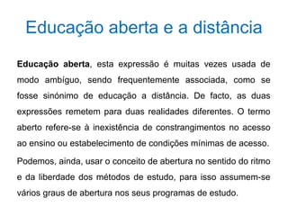 Educação aberta e a distância 
Educação aberta, esta expressão é muitas vezes usada de 
modo ambíguo, sendo frequentemente associada, como se 
fosse sinónimo de educação a distância. De facto, as duas 
expressões remetem para duas realidades diferentes. O termo 
aberto refere-se à inexistência de constrangimentos no acesso 
ao ensino ou estabelecimento de condições mínimas de acesso. 
Podemos, ainda, usar o conceito de abertura no sentido do ritmo 
e da liberdade dos métodos de estudo, para isso assumem-se 
vários graus de abertura nos seus programas de estudo. 
 