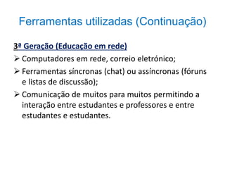 Ferramentas utilizadas (Continuação) 
3ª Geração (Educação em rede) 
 Computadores em rede, correio eletrónico; 
 Ferramentas síncronas (chat) ou assíncronas (fóruns 
e listas de discussão); 
 Comunicação de muitos para muitos permitindo a 
interação entre estudantes e professores e entre 
estudantes e estudantes. 
 
