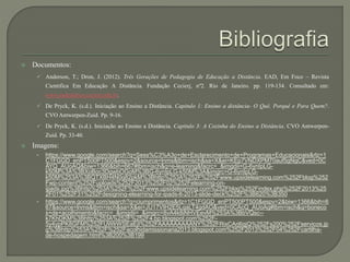  Documentos: 
 Anderson, T.; Dron, J. (2012). Três Gerações de Pedagogia de Educação a Distância. EAD, Em Foco – Revista 
Cientifica Em Educação A Distância. Fundação Cecierj, nº2. Rio de Janeiro. pp. 119-134. Consultado em: 
www.eademfoco.cecierj.edu.br. 
 De Pryck, K. (s.d.). Iniciação ao Ensino a Distância. Capitulo 1: Ensino a distância- O Quê, Porquê e Para Quem?. 
CVO Antwerpen-Zuid. Pp. 9-16. 
 De Pryck, K. (s.d.). Iniciação ao Ensino a Distância. Capitulo 3: A Cozinha do Ensino a Distância. CVO Antwerpen- 
Zuid. Pp. 33-40. 
 Imagens: 
• https://www.google.com/search?q=Sess%C3%A3o+de+Esclarecimento+de+Programas+Educacionais&rlz=1 
C1FGGD_enPT500PT500&espv=2&source=lnms&tbm=isch&sa=X&ei=KEp7VNDXPM70auf5gNgC&ved=0C 
AYQ_AUoAQ&biw=1366&bih=667#tbm=isch&q=e-learning&facrc=_&imgdii=G-6ynIpLG-k50M% 
3A%3BXoBoc3DgwbOGoM%3BG-6ynIpLG-k50M%3A&imgrc=G-6ynIpLG-k50M% 
253A%3BQTXBH4N0q82pkM%3Bhttp%253A%252F%252Fwww.upsidelearning.com%252Fblog%252 
Fwp-content%252Fuploads%252F2013%252F02%252Felearning-on-ipads. 
jpg%3Bhttp%253A%252F%252Fwww.upsidelearning.com%252Fblog%252Findex.php%252F2013%25 
2F01%252F31%252Fdesigning-elearning-for-ipads-lt-2013-slide-deck%252F%3B620%3B350 
• https://www.google.com/search?q=ciumprimentos&rlz=1C1FGGD_enPT500PT500&espv=2&biw=1366&bih=6 
67&source=lnms&tbm=isch&sa=X&ei=JU17VIH2E5LqaLT4gdAO&ved=0CAcQ_AUoAg#tbm=isch&q=boneco 
s+de+acolhimento&facrc=_&imgdii=_&imgrc=8vA4k8iNHVEevM%253A%3BbVQsc-- 
k7KhDKM%3Bhttp%253A%252F%252F4.bp.blogspot.com%252F- 
5y4ypPK8GFM%252FUWlrWSEaEjI%252FAAAAAAAAANY%252FRixCArj6qjQ%252Fs200%252Fservicos.jp 
g%3Bhttp%253A%252F%252Facolhidamissionaria2013.blogspot.com%252F2013%252F04%252Fcartilha-de- 
hospedagem.html%3B200%3B199 
