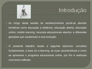  Ao longo desta sessão de esclarecimentos prevê-se abordar 
temáticas como educação a distância, educação aberta, educação 
online, mobile learning, recursos educacionais abertos, e diferentes 
gerações que caraterizam a sua evolução. 
 O presente trabalho expõe a seguinte estrutura: conceitos 
fundamentais, a base do e-learning, as suas características e como 
se apresenta o programa educacional online, por fim é realizada 
uma breve reflexão. 
 