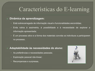  Dinâmica da aprendizagem: 
• Está sobrecarregada de informação visual e funcionalidades escondidas; 
• Evita rotina à assimetria, à possibilidade e à necessidade de explorar a 
informação apresentada; 
• É um processo ativo e a forma dos materiais convida os indivíduos a participarem 
no processo. 
 Adaptabilidade às necessidades do aluno: 
• As preferências e necessidades pessoais; 
• Exploração pessoal não-linear; 
• Recompensas e surpresas. 
 