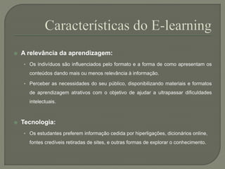  A relevância da aprendizagem: 
• Os indivíduos são influenciados pelo formato e a forma de como apresentam os 
conteúdos dando mais ou menos relevância à informação. 
• Perceber as necessidades do seu público, disponibilizando materiais e formatos 
de aprendizagem atrativos com o objetivo de ajudar a ultrapassar dificuldades 
intelectuais. 
 Tecnologia: 
• Os estudantes preferem informação cedida por hiperligações, dicionários online, 
fontes credíveis retiradas de sites, e outras formas de explorar o conhecimento. 
 