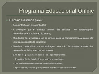  O ensino à distância prevê: 
 Apresentação em texto (linked to); 
 A avaliação que é realizada através das sessões de aprendizagem, 
nomeadamente a aplicação do exame; 
 Resultados das avaliações que se dirigem para os professores/tutores e/ou são 
incluídas no registo do estudante; 
 Objetivos pretendidos da aprendizagem que são formatados através das 
necessidades individuais dos estudantes; 
 Este tipo de programa depende dos seguintes fatores: 
 A reutilização da divisão dos conteúdos em unidades; 
 Um inventário de unidades de conteúdo disponíveis; 
 Aplicação de politicas que imponham a reutilização dos conteúdos; 
 