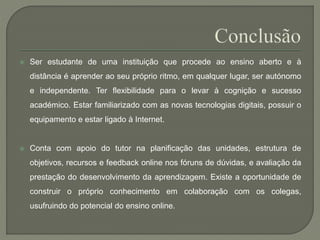  Ser estudante de uma instituição que procede ao ensino aberto e à 
distância é aprender ao seu próprio ritmo, em qualquer lugar, ser autónomo 
e independente. Ter flexibilidade para o levar à cognição e sucesso 
académico. Estar familiarizado com as novas tecnologias digitais, possuir o 
equipamento e estar ligado à Internet. 
 Conta com apoio do tutor na planificação das unidades, estrutura de 
objetivos, recursos e feedback online nos fóruns de dúvidas, e avaliação da 
prestação do desenvolvimento da aprendizagem. Existe a oportunidade de 
construir o próprio conhecimento em colaboração com os colegas, 
usufruindo do potencial do ensino online. 
 