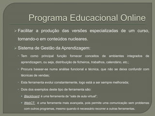  Facilitar a produção das versões especializadas de um curso, 
tornando-o em conteúdos nucleares. 
 Sistema de Gestão da Aprendizagem: 
 Tem como principal função fornecer conceitos de ambientes integrados de 
aprendizagem, ou seja, distribuição de ficheiros, trabalhos, calendário, etc.; 
 Procura basear-se numa análise funcional e técnica, que não se deixa confundir com 
técnicas de vendas; 
 Esta ferramenta evolui constantemente, logo está a ser sempre melhorada; 
 Dois dos exemplos deste tipo de ferramenta são: 
 Blackboard: é uma ferramenta de “sala de aula virtual”; 
 WebCT: é uma ferramenta mais avançada, pois permite uma comunicação sem problemas 
com outros programas, mesmo quando é necessário recorrer a outras ferramentas. 
 
