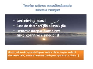 Teorias sobre o envelhecimentoMitos e crençasDeclínio intelectualFase de deterioração e involuçãoDéfices e incapacidade a nível físico, cognitivo e emocional (burro velho não aprende línguas, velhos são os trapos, velho é desmemoriado, homens demoram mais para aparentar a idade …)