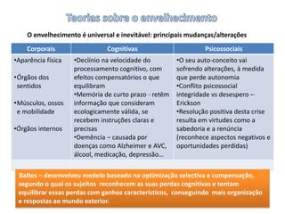 Teorias sobre o envelhecimentoO envelhecimento é universal e inevitável: principais mudanças/alteraçõesBaltes – desenvolveu modelo baseado na optimização selectiva e compensação, segundo o qual os sujeitos  reconhecem as suas perdas cognitivas e tentam equilibrar essas perdas com ganhos característicos,  conseguindo  mais organização e respostas ao mundo exterior.