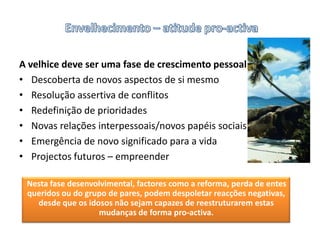 Envelhecimento – atitude pro-activaA velhice deve ser uma fase de crescimento pessoalDescoberta de novos aspectos de si mesmoResolução assertiva de conflitosRedefinição de prioridadesNovas relações interpessoais/novos papéis sociaisEmergência de novo significado para a vidaProjectos futuros – empreender Nesta fase desenvolvimental, factores como a reforma, perda de entes queridos ou do grupo de pares, podem despoletar reacções negativas, desde que os idosos não sejam capazes de reestruturarem estas  mudanças de forma pro-activa. 