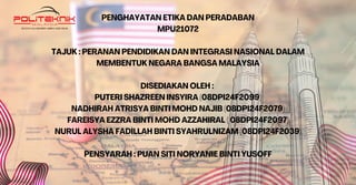 PENGHAYATAN ETIKA DAN PERADABAN
MPU21072
TAJUK : PERANAN PENDIDIKAN DAN INTEGRASI NASIONAL DALAM
MEMBENTUK NEGARA BANGSA MALAYSIA
DISEDIAKAN OLEH :
PUTERI SHAZREEN INSYIRA (08DPI24F2099)
NADHIRAH ATRISYA BINTI MOHD NAJIB (08DPI24F2079)
FAREISYA EZZRA BINTI MOHD AZZAHIRAL ( 08DPI24F2097)
NURUL ALYSHA FADILLAH BINTI SYAHRULNIZAM (08DPI24F2039)
PENSYARAH : PUAN SITI NORYANIE BINTI YUSOFF
 