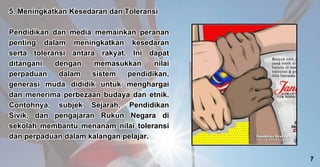 5. Meningkatkan Kesedaran dan Toleransi
Pendidikan dan media memainkan peranan
penting dalam meningkatkan kesedaran
serta toleransi antara rakyat. Ini dapat
ditangani dengan memasukkan nilai
perpaduan dalam sistem pendidikan,
generasi muda dididik untuk menghargai
dan menerima perbezaan budaya dan etnik.
Contohnya, subjek Sejarah, Pendidikan
Sivik, dan pengajaran Rukun Negara di
sekolah membantu menanam nilai toleransi
dan perpaduan dalam kalangan pelajar.
5. Meningkatkan Kesedaran dan Toleransi
Pendidikan dan media memainkan peranan
penting dalam meningkatkan kesedaran
serta toleransi antara rakyat. Ini dapat
ditangani dengan memasukkan nilai
perpaduan dalam sistem pendidikan,
generasi muda dididik untuk menghargai
dan menerima perbezaan budaya dan etnik.
Contohnya, subjek Sejarah, Pendidikan
Sivik, dan pengajaran Rukun Negara di
sekolah membantu menanam nilai toleransi
dan perpaduan dalam kalangan pelajar.
7
 