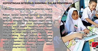 1.Menjamin keamanan dan kesejahteraan negara
Rakyat berasa selamat semasa menjalankan
aktiviti seharian. Sebagai contoh, Pihak
berkuasa tempatan atau kerajaan negeri sering
menjalankan inisiatif untuk mempertingkatkan
integrasi sosial seperti membina taman awam
yang boleh digunakan oleh semua lapisan
masyarakat tanpa mengira kaum, agama, atau
latar belakang. Dengan adanya tempat yang
menggalakkan interaksi antara rakyat pelbagai
kaum, ia memberi rasa selamat kepada semua
untuk menjalani kehidupan seharian dalam
suasana yang harmoni dan mesra.
1.Menjamin keamanan dan kesejahteraan negara
Rakyat berasa selamat semasa menjalankan
aktiviti seharian. Sebagai contoh, Pihak
berkuasa tempatan atau kerajaan negeri sering
menjalankan inisiatif untuk mempertingkatkan
integrasi sosial seperti membina taman awam
yang boleh digunakan oleh semua lapisan
masyarakat tanpa mengira kaum, agama, atau
latar belakang. Dengan adanya tempat yang
menggalakkan interaksi antara rakyat pelbagai
kaum, ia memberi rasa selamat kepada semua
untuk menjalani kehidupan seharian dalam
suasana yang harmoni dan mesra.
KEPENTINGAN INTEGRASI NASIONAL DALAM PENDIDIKAN
9
 