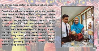 2. Memperkasa sistem pendidikan kebangsaan
Penubuhan sekolah wawasan, aliran dan sukatan
yang sama dan Bahasa Melayu sebagai bahasa
pengantar. Sebagai contoh, Di peringkat
universiti, penggunaan Bahasa Melayu dalam
sistem pengajaran dan pembelajaran di semua
universiti awam dan swasta juga memperkasakan
sistem pendidikan kebangsaan. Pelajar daripada
pelbagai latar belakang etnik belajar dalam
bahasa yang sama, memperkukuhkan integrasi
nasional dan memastikan semua pelajar
mendapat peluang yang sama untuk berjaya
dalam bidang pendidikan.
2. Memperkasa sistem pendidikan kebangsaan
Penubuhan sekolah wawasan, aliran dan sukatan
yang sama dan Bahasa Melayu sebagai bahasa
pengantar. Sebagai contoh, Di peringkat
universiti, penggunaan Bahasa Melayu dalam
sistem pengajaran dan pembelajaran di semua
universiti awam dan swasta juga memperkasakan
sistem pendidikan kebangsaan. Pelajar daripada
pelbagai latar belakang etnik belajar dalam
bahasa yang sama, memperkukuhkan integrasi
nasional dan memastikan semua pelajar
mendapat peluang yang sama untuk berjaya
dalam bidang pendidikan.
7
10
 