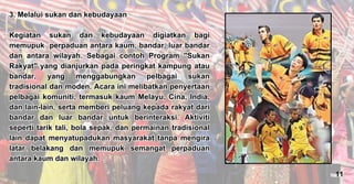 3. Melalui sukan dan kebudayaan
Kegiatan sukan dan kebudayaan digiatkan bagi
memupuk perpaduan antara kaum, bandar, luar bandar
dan antara wilayah. Sebagai contoh Program "Sukan
Rakyat" yang dianjurkan pada peringkat kampung atau
bandar, yang menggabungkan pelbagai sukan
tradisional dan moden. Acara ini melibatkan penyertaan
pelbagai komuniti, termasuk kaum Melayu, Cina, India,
dan lain-lain, serta memberi peluang kepada rakyat dari
bandar dan luar bandar untuk berinteraksi. Aktiviti
seperti tarik tali, bola sepak, dan permainan tradisional
lain dapat menyatupadukan masyarakat tanpa mengira
latar belakang dan memupuk semangat perpaduan
antara kaum dan wilayah.
3. Melalui sukan dan kebudayaan
Kegiatan sukan dan kebudayaan digiatkan bagi
memupuk perpaduan antara kaum, bandar, luar bandar
dan antara wilayah. Sebagai contoh Program "Sukan
Rakyat" yang dianjurkan pada peringkat kampung atau
bandar, yang menggabungkan pelbagai sukan
tradisional dan moden. Acara ini melibatkan penyertaan
pelbagai komuniti, termasuk kaum Melayu, Cina, India,
dan lain-lain, serta memberi peluang kepada rakyat dari
bandar dan luar bandar untuk berinteraksi. Aktiviti
seperti tarik tali, bola sepak, dan permainan tradisional
lain dapat menyatupadukan masyarakat tanpa mengira
latar belakang dan memupuk semangat perpaduan
antara kaum dan wilayah.
11
 