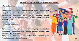 PERPADUAN DAN INTEGRASI NASIONAL
1.Perpaduan kaum
Keadaan rakyat daripada pelbagai etnik, agama dan wilayah
hidup dengan aman dalam masyarakat yang bersatu.
Memberikan komitmen yang penuh kepada identiti
kebangsaan berlandaskan Perlembagaan Persekutuan dan
Rukun Negara.
2. Integrasi Nasional
Merupakan satu proses dinamik yang merapatkan
hubungan masyarakat antara negeri dengan wilayah bagi
membentuk satu bangsa.
Mempunyai identiti sendiri berteraskan Perlembagaan
Persekutuan dan Rukun Negara.
1.Perpaduan kaum
Keadaan rakyat daripada pelbagai etnik, agama dan wilayah
hidup dengan aman dalam masyarakat yang bersatu.
Memberikan komitmen yang penuh kepada identiti
kebangsaan berlandaskan Perlembagaan Persekutuan dan
Rukun Negara.
2. Integrasi Nasional
Merupakan satu proses dinamik yang merapatkan
hubungan masyarakat antara negeri dengan wilayah bagi
membentuk satu bangsa.
Mempunyai identiti sendiri berteraskan Perlembagaan
Persekutuan dan Rukun Negara. 12
 