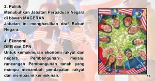 3. Politik
Menubuhkan Jabatan Perpaduan Negara
di bawah MAGERAN.
Jabatan ini menghasilkan draf Rukun
Negara.
4. Ekonomi
DEB dan DPN
Untuk kemakmuran ekonomi rakyat dan
negara. Pembangunan melalui
rancangan Pembangunan tanah yang
mampu menambah pendapatan rakyat
dan membasmi kemiskinan.
3. Politik
Menubuhkan Jabatan Perpaduan Negara
di bawah MAGERAN.
Jabatan ini menghasilkan draf Rukun
Negara.
4. Ekonomi
DEB dan DPN
Untuk kemakmuran ekonomi rakyat dan
negara. Pembangunan melalui
rancangan Pembangunan tanah yang
mampu menambah pendapatan rakyat
dan membasmi kemiskinan. 13
 