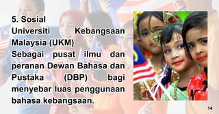 5. Sosial
Universiti Kebangsaan
Malaysia (UKM)
Sebagai pusat ilmu dan
peranan Dewan Bahasa dan
Pustaka (DBP) bagi
menyebar luas penggunaan
bahasa kebangsaan.
5. Sosial
Universiti Kebangsaan
Malaysia (UKM)
Sebagai pusat ilmu dan
peranan Dewan Bahasa dan
Pustaka (DBP) bagi
menyebar luas penggunaan
bahasa kebangsaan.
14
 