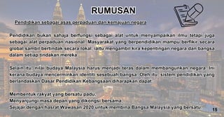 Pendidikan sebagai asas perpaduan dan kemajuan negara
Pendidikan bukan sahaja berfungsi sebagai alat untuk menyampaikan ilmu tetapi juga
sebagai alat perpaduan nasional. Masyarakat yang berpendidikan mampu berfikir secara
global sambil bertindak secara lokal, iaitu mengambil kira kepentingan negara dan bangsa
dalam setiap tindakan mereka.
Selain itu, nilai budaya Malaysia harus menjadi teras dalam membangunkan negara. Ini
kerana budaya mencerminkan identiti sesebuah bangsa. Oleh itu, sistem pendidikan yang
berlandaskan Dasar Pendidikan Kebangsaan diharapkan dapat:
Membentuk rakyat yang bersatu padu,
Menyanjungi masa depan yang dikongsi bersama,
Sejajar dengan hasrat Wawasan 2020 untuk membina Bangsa Malaysia yang bersatu.
Pendidikan sebagai asas perpaduan dan kemajuan negara
Pendidikan bukan sahaja berfungsi sebagai alat untuk menyampaikan ilmu tetapi juga
sebagai alat perpaduan nasional. Masyarakat yang berpendidikan mampu berfikir secara
global sambil bertindak secara lokal, iaitu mengambil kira kepentingan negara dan bangsa
dalam setiap tindakan mereka.
Selain itu, nilai budaya Malaysia harus menjadi teras dalam membangunkan negara. Ini
kerana budaya mencerminkan identiti sesebuah bangsa. Oleh itu, sistem pendidikan yang
berlandaskan Dasar Pendidikan Kebangsaan diharapkan dapat:
Membentuk rakyat yang bersatu padu,
Menyanjungi masa depan yang dikongsi bersama,
Sejajar dengan hasrat Wawasan 2020 untuk membina Bangsa Malaysia yang bersatu.
RUMUSAN
RUMUSAN
15
 