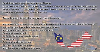 Pendidikan sebagai pemangkin Negara Bangsa
Dalam kesimpulan teks, pendidikan digambarkan sebagai pemangkin kepada pembentukan
Negara Bangsa. Ini bermaksud pendidikan berperanan besar dalam memastikan rakyat
hidup dalam keharmonian dan bersatu hati.
Antara langkah utama dalam menyemai perpaduan ialah:
Memulakan usaha perpaduan seawal usia kanak-kanak, kerana mereka diibaratkan seperti
kain putih yang boleh dicorakkan oleh generasi dewasa.
Mendidik mereka dengan nilai-nilai murni seperti:
Semangat bersatu padu,
Cinta dan kesetiaan kepada negara,
Patriotisme,
Toleransi dan keharmonian,
Berbudi bahasa dan beradab,
Menghargai budaya dan seni bangsa
Pendidikan sebagai pemangkin Negara Bangsa
Dalam kesimpulan teks, pendidikan digambarkan sebagai pemangkin kepada pembentukan
Negara Bangsa. Ini bermaksud pendidikan berperanan besar dalam memastikan rakyat
hidup dalam keharmonian dan bersatu hati.
Antara langkah utama dalam menyemai perpaduan ialah:
Memulakan usaha perpaduan seawal usia kanak-kanak, kerana mereka diibaratkan seperti
kain putih yang boleh dicorakkan oleh generasi dewasa.
Mendidik mereka dengan nilai-nilai murni seperti:
Semangat bersatu padu,
Cinta dan kesetiaan kepada negara,
Patriotisme,
Toleransi dan keharmonian,
Berbudi bahasa dan beradab,
Menghargai budaya dan seni bangsa 15
 