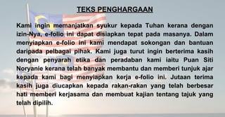 TEKS PENGHARGAAN
Kami ingin memanjatkan syukur kepada Tuhan kerana dengan
izin-Nya, e-folio ini dapat disiapkan tepat pada masanya. Dalam
menyiapkan e-folio ini kami mendapat sokongan dan bantuan
daripada pelbagai pihak. Kami juga turut ingin berterima kasih
dengan penyarah etika dan peradaban kami iaitu Puan Siti
Noryanie kerana telah banyak membantu dan memberi tunjuk ajar
kepada kami bagi menyiapkan kerja e-folio ini. Jutaan terima
kasih juga diucapkan kepada rakan-rakan yang telah berbesar
hati memberi kerjasama dan membuat kajian tentang tajuk yang
telah dipilih.
 