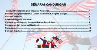 Maksud Pendidikan Dan Integrasi Nasional ....................................................................1
Peranan Integrasi Nasional Dalam Membentuk Negara Bangsa.....................................3
Peranan Institusi..................................................................................................................4
Apakah Integrasi Nasional..................................................................................................8
Kepentingan Integrasi Nasional Dalam Pendidikan.........................................................9
Perpaduan dan Integrasi Nasional....................................................................................12
Rumusan..............................................................................................................................15
Sumber Rujukan..................................................................................................................17
SENARAI KANDUNGAN
 