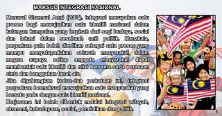 Menurut Shamsul Amri (2007), integrasi merupakan satu
proses bagi mewujudkan satu identiti nasional dalam
kalangan kumpulan yang terpisah dari segi budaya, sosial
dan lokasi dalam sesebuah unit politik. Manakala,
perpaduan pula boleh diertikan sebagai satu proses yang
mampu menyatupadukan seluruh masyarakat dalam
negara supaya setiap anggota masyarakat dapat
membentuk satu identiti dan nilai bersama serta perasaan
cinta dan banggakan tanah air.
Jika digabungkan kedua-dua perkataan ini, integrasi
perpaduan bermaksud mewujudkan satu masyarakat yang
bersatu padu dengan satu identiti nasional.
Kerjasama ini boleh dibentuk melalui integrasi wilayah,
ekonomi, kebudayaan, sosial, pendidikan dan politik.
Menurut Shamsul Amri (2007), integrasi merupakan satu
proses bagi mewujudkan satu identiti nasional dalam
kalangan kumpulan yang terpisah dari segi budaya, sosial
dan lokasi dalam sesebuah unit politik. Manakala,
perpaduan pula boleh diertikan sebagai satu proses yang
mampu menyatupadukan seluruh masyarakat dalam
negara supaya setiap anggota masyarakat dapat
membentuk satu identiti dan nilai bersama serta perasaan
cinta dan banggakan tanah air.
Jika digabungkan kedua-dua perkataan ini, integrasi
perpaduan bermaksud mewujudkan satu masyarakat yang
bersatu padu dengan satu identiti nasional.
Kerjasama ini boleh dibentuk melalui integrasi wilayah,
ekonomi, kebudayaan, sosial, pendidikan dan politik.
MAKSUD INTEGRASI NASIONAL
MAKSUD INTEGRASI NASIONAL
1
 