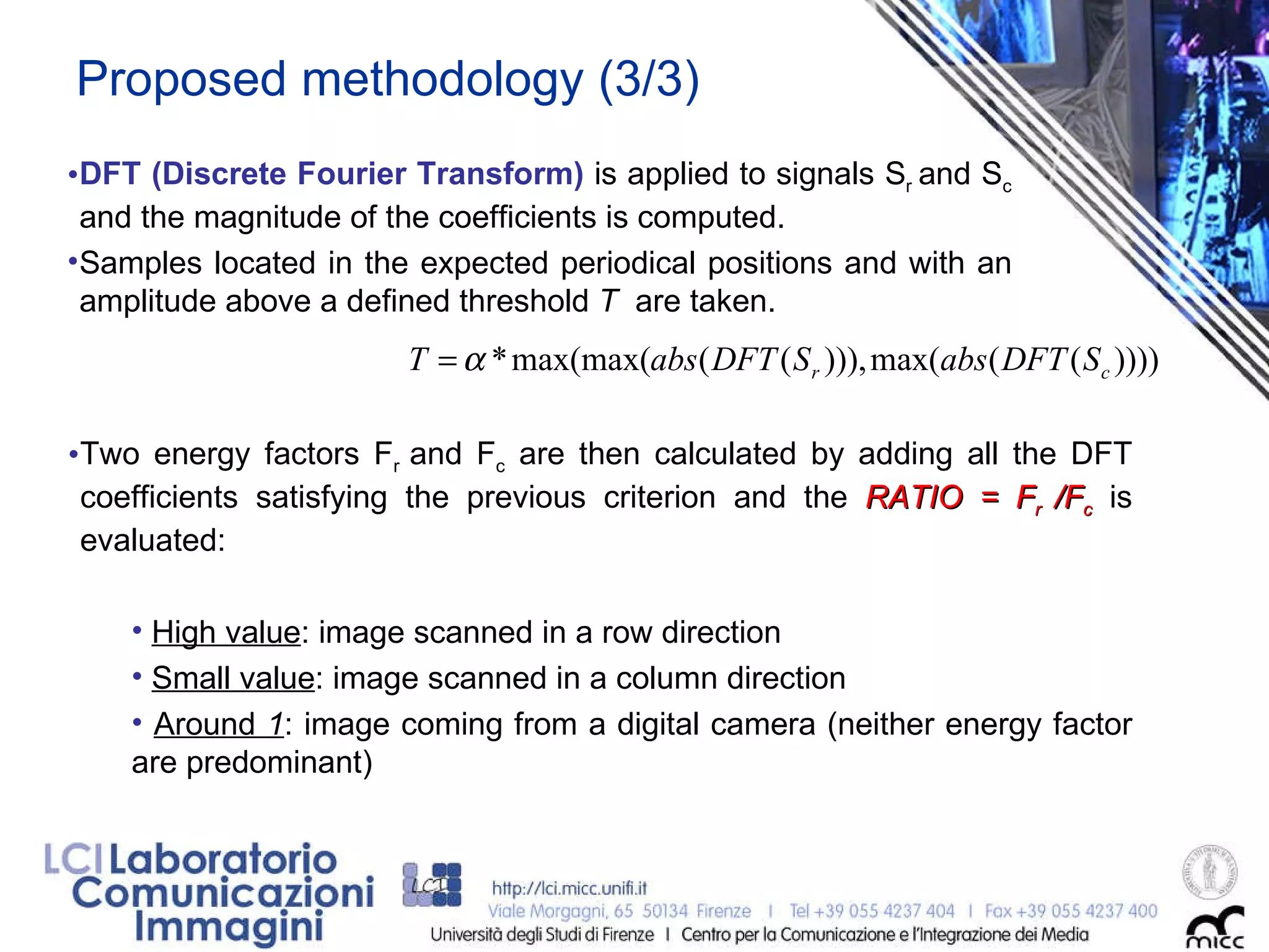 Proposed methodology (3/3) DFT (Discrete Fourier Transform)  is applied to signals S r  and S c   and the magnitude of the coefficients is computed.  Samples located in the expected periodical positions and with an amplitude above a defined threshold  T  are taken. Two energy factors F r  and F c  are then calculated by adding all the DFT coefficients satisfying the previous criterion and the  RATIO = F r  /F c  is evaluated:  High value : image scanned in a row direction Small value : image scanned in a column direction Around  1 : image coming from a digital camera (neither energy factor are predominant) 