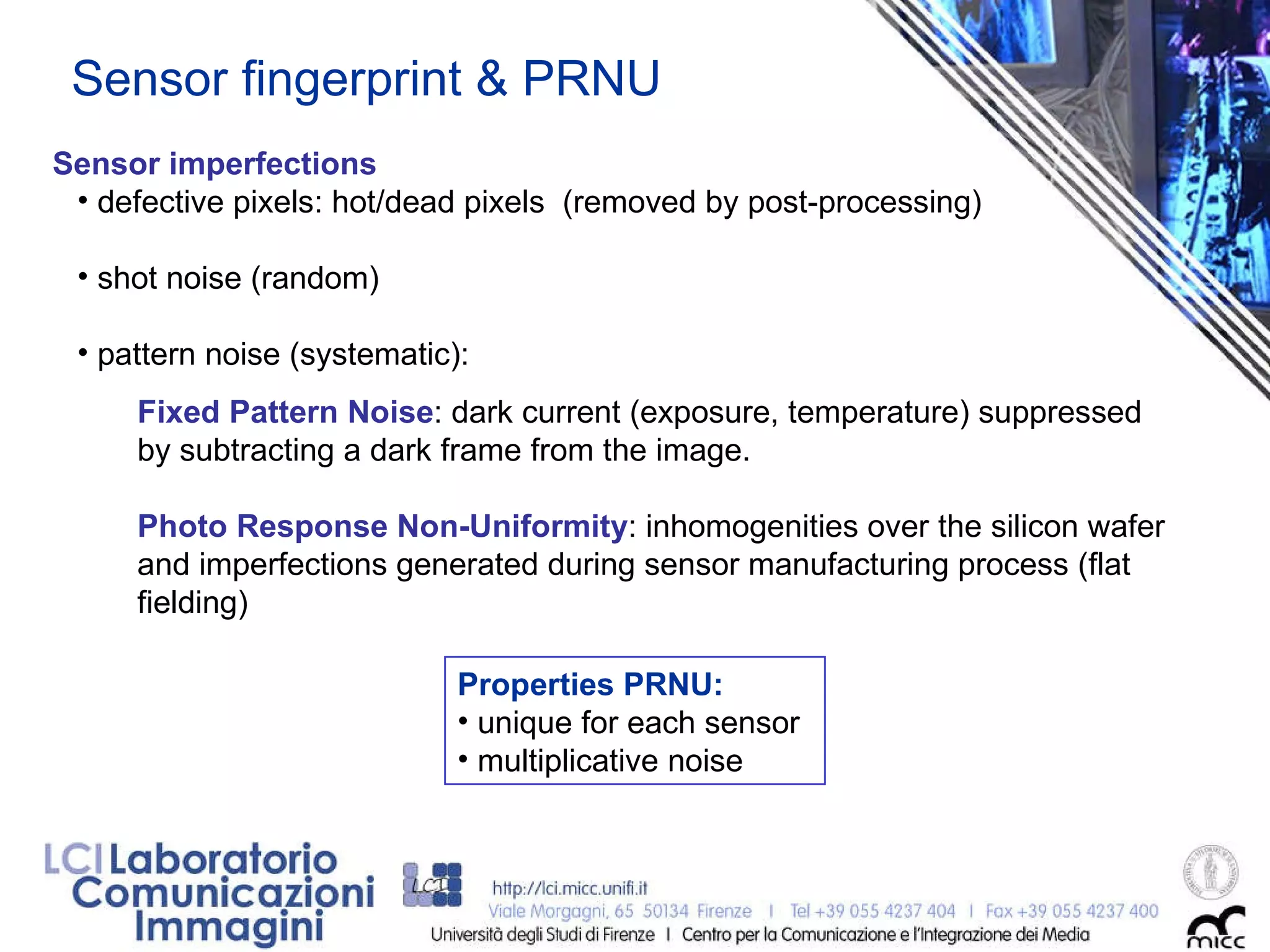 Sensor fingerprint & PRNU Sensor imperfections defective pixels: hot/dead pixels  (removed by post-processing) ‏ shot noise (random) pattern noise (systematic):  Properties PRNU: unique for each sensor  multiplicative noise  Fixed Pattern Noise : dark current (exposure, temperature) suppressed by subtracting a dark frame from the image. Photo Response Non-Uniformity : inhomogenities over the silicon wafer and imperfections generated during sensor manufacturing process (flat fielding) 
