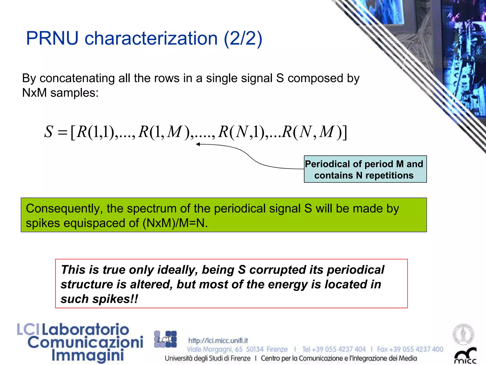 This is true only ideally, being S corrupted its periodical structure is altered, but most of the energy is located in such spikes!! PRNU characterization (2/2) Consequently, the spectrum of the periodical signal S will be made by spikes equispaced of (NxM)/M=N. By concatenating all the rows in a single signal S composed by NxM samples:  Periodical of period M and  contains N repetitions  
