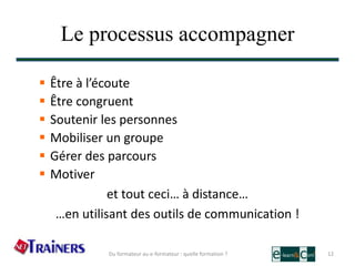 Le processus accompagner
 Être à l’écoute
 Être congruent
 Soutenir les personnes
 Mobiliser un groupe
 Gérer des parcours
 Motiver
et tout ceci… à distance…
…en utilisant des outils de communication !
12Du formateur au e-formateur : quelle formation ?
 