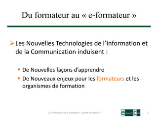 Du formateur au « e-formateur »
Les Nouvelles Technologies de l’Information et
de la Communication induisent :
 De Nouvelles façons d’apprendre
 De Nouveaux enjeux pour les formateurs et les
organismes de formation
2Du formateur au e-formateur : quelle formation ?
 