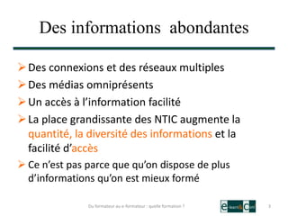 Des informations abondantes
Des connexions et des réseaux multiples
Des médias omniprésents
Un accès à l’information facilité
La place grandissante des NTIC augmente la
quantité, la diversité des informations et la
facilité d’accès
 Ce n’est pas parce que qu’on dispose de plus
d’informations qu’on est mieux formé
3Du formateur au e-formateur : quelle formation ?
 