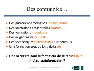 Des contraintes…
 Des parcours de formation individualisés
 Des formations présentielles courtes
 Des formations modulaires
 Des exigences de résultats
 Des technologies transversales aux parcours
 Une formation tout au long de la vie
 Une nécessité pour le formateur de se tenir à jour…
 Vers l’autoformation ?
4Du formateur au e-formateur : quelle formation ?
 