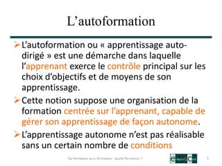 L’autoformation
L’autoformation ou « apprentissage auto-
dirigé » est une démarche dans laquelle
l’apprenant exerce le contrôle principal sur les
choix d’objectifs et de moyens de son
apprentissage.
Cette notion suppose une organisation de la
formation centrée sur l’apprenant, capable de
gérer son apprentissage de façon autonome.
L’apprentissage autonome n’est pas réalisable
sans un certain nombre de conditions
5Du formateur au e-formateur : quelle formation ?
 