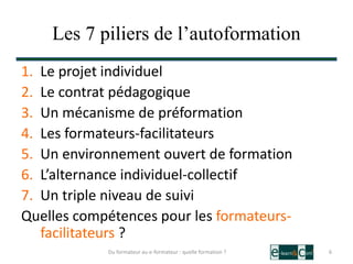 Les 7 piliers de l’autoformation
1. Le projet individuel
2. Le contrat pédagogique
3. Un mécanisme de préformation
4. Les formateurs-facilitateurs
5. Un environnement ouvert de formation
6. L’alternance individuel-collectif
7. Un triple niveau de suivi
Quelles compétences pour les formateurs-
facilitateurs ?
6Du formateur au e-formateur : quelle formation ?
 