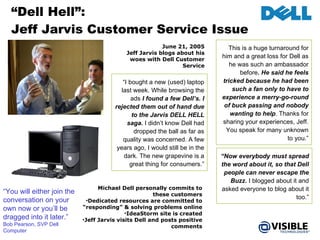 “ Dell Hell”:  Jeff Jarvis Customer Service Issue Michael Dell personally commits to these customers Dedicated resources are committed to “responding” & solving problems online IdeaStorm site is created Jeff Jarvis visits Dell and posts positive comments June 21, 2005 Jeff Jarvis blogs about his woes with Dell Customer Service “ Now everybody must spread the word about it, so that Dell people can never escape the Buzz.  I blogged about it and asked everyone to blog about it too.” “ I bought a new (used) laptop last week. While browsing the ads  I found a few Dell’s. I rejected them out of hand due to the Jarvis DELL HELL saga.  I didn’t know Dell had dropped the ball as far as quality was concerned. A few years ago, I would still be in the dark. The new grapevine is a great thing for consumers.” This is a huge turnaround for him and a great loss for Dell as he was such an ambassador before . He said he feels tricked because he had been such a fan only to have to experience a merry-go-round of buck passing and nobody wanting to help . Thanks for sharing your experiences, Jeff. You speak for many unknown to you.” “ You will either join the conversation on your own now or you’ll be dragged into it later.”  Bob Pearson, SVP Dell Computer 
