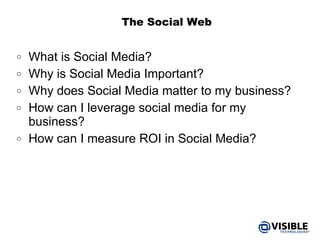 The Social Web What is Social Media? Why is Social Media Important? Why does Social Media matter to my business? How can I leverage social media for my business? How can I measure ROI in Social Media? 