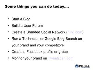 Some things you can do today…. Start a Blog Build a User Forum Create a Branded Social Network ( ning.com ) Run a Technorati or Google Blog Search on your brand and your competitors Create a Facebook profile or group Monitor your brand on  Tweetscan.com 