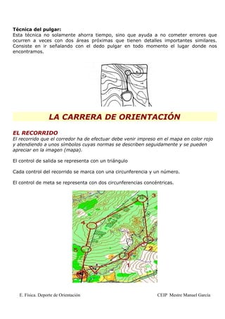 Técnica del pulgar:
Esta técnica no solamente ahorra tiempo, sino que ayuda a no cometer errores que
ocurren a veces con dos áreas próximas que tienen detalles importantes similares.
Consiste en ir señalando con el dedo pulgar en todo momento el lugar donde nos
encontramos.




                 LA CARRERA DE ORIENTACIÓN

EL RECORRIDO
El recorrido que el corredor ha de efectuar debe venir impreso en el mapa en color rojo
y atendiendo a unos símbolos cuyas normas se describen seguidamente y se pueden
apreciar en la imagen (mapa).

El control de salida se representa con un triángulo

Cada control del recorrido se marca con una circunferencia y un número.

El control de meta se representa con dos circunferencias concéntricas.




  E. Física. Deporte de Orientación                           CEIP Mestre Manuel García
 