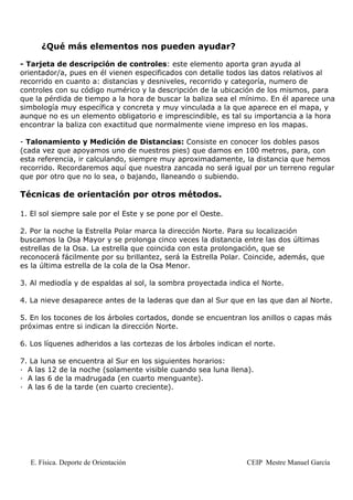 ¿Qué más elementos nos pueden ayudar?

- Tarjeta de descripción de controles: este elemento aporta gran ayuda al
orientador/a, pues en él vienen especificados con detalle todos las datos relativos al
recorrido en cuanto a: distancias y desniveles, recorrido y categoría, numero de
controles con su código numérico y la descripción de la ubicación de los mismos, para
que la pérdida de tiempo a la hora de buscar la baliza sea el mínimo. En él aparece una
simbología muy específica y concreta y muy vinculada a la que aparece en el mapa, y
aunque no es un elemento obligatorio e imprescindible, es tal su importancia a la hora
encontrar la baliza con exactitud que normalmente viene impreso en los mapas.

- Talonamiento y Medición de Distancias: Consiste en conocer los dobles pasos
(cada vez que apoyamos uno de nuestros pies) que damos en 100 metros, para, con
esta referencia, ir calculando, siempre muy aproximadamente, la distancia que hemos
recorrido. Recordaremos aquí que nuestra zancada no será igual por un terreno regular
que por otro que no lo sea, o bajando, llaneando o subiendo.

Técnicas de orientación por otros métodos.

1. El sol siempre sale por el Este y se pone por el Oeste.

2. Por la noche la Estrella Polar marca la dirección Norte. Para su localización
buscamos la Osa Mayor y se prolonga cinco veces la distancia entre las dos últimas
estrellas de la Osa. La estrella que coincida con esta prolongación, que se
reconocerá fácilmente por su brillantez, será la Estrella Polar. Coincide, además, que
es la última estrella de la cola de la Osa Menor.

3. Al mediodía y de espaldas al sol, la sombra proyectada indica el Norte.

4. La nieve desaparece antes de la laderas que dan al Sur que en las que dan al Norte.

5. En los tocones de los árboles cortados, donde se encuentran los anillos o capas más
próximas entre si indican la dirección Norte.

6. Los líquenes adheridos a las cortezas de los árboles indican el norte.

7. La luna se encuentra al Sur en los siguientes horarios:
· A las 12 de la noche (solamente visible cuando sea luna llena).
· A las 6 de la madrugada (en cuarto menguante).
· A las 6 de la tarde (en cuarto creciente).




   E. Física. Deporte de Orientación                            CEIP Mestre Manuel García
 