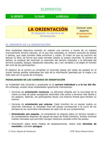 ELEMENTOS
                                                                       ESTRATEGIA Y
     EL DEPORTE                   EL PLANO        LA BRÚJULA          ENTRENAMIENTO




                                                                      Conocer este
                         LA ORIENTACIÓN                                 deporte
                             El Deporte: la Carrera de                Orientación
                                   Orientación                          Escolar


EL DEPORTE DE LA ORIENTACIÓN

Esta modalidad deportiva consiste en realizar una carrera, a través de un espacio
(normalmente terreno natural), en el que hay colocadas un número conocido de postas
o balizas, que cada corredor debe encontrar y visitar. El orden en que se recorren las
balizas es libre, de forma que cada corredor diseña su propio recorrido. El número de
balizas, la longitud del recorrido (o extensión del terreno utilizado) y la dificultad del
terreno (cuestas, bosque, obstáculos naturales, etc.) son variables y se eligen en función
del nivel de los participantes.

El objetivo de la carrera es completar el recorrido (pasar por todas las postas) en el
menor tiempo posible valiéndose tan sólo de la información aportada por el mapa y en
todo caso con la ayuda de la brújula.

MODALIDADES DE LAS CARRERAS DE ORIENTACIÓN

La modalidad más conocida y practicada es la carrera individual y a la luz del día.
Sin embargo, existen otras modalidades igualmente interesantes.

   • Carreras de orientación nocturna. La dificultad añadida por la oscuridad de la
     noche se trata de paliar escogiendo recorridos más cortos y terrenos más fáciles y
     sin peligros. Además, los participantes llevan una linterna frontal para facilitar su
     avance.

   • Carreras de orientación por relevos. Cada miembro de un equipo realiza un
     recorrido individual, el resultado final del equipo corresponde a la suma de los
     tiempos de los recorridos individuales de cada uno de sus componentes.

   • Orientación con esquíes. La competición se disputa sobre un terreno nevado y
     los competidores disponen de equipo de esquí de fondo (nórdico). Existen diversas
     huellas marcadas que permiten escoger trayectos variados entre las postas.

   • Orientación sobre otros medios de desplazamiento. Sobre todo bicicleta de
     montaña y también piragua.

  E. Física. Deporte de Orientación                            CEIP Mestre Manuel García
 