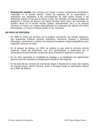• Orientación escolar. Son carreras con mayor o menor componente competitivo,
    realizadas en el ámbito escolar. Todos los aspectos de su organización y
    realización son adaptados a las circunstancias de cada centro escolar y las
    diferentes edades en las que se llevan a cabo. Por ejemplo, las balizas pueden ser
    pegatinas o marcas de pintura con letras escritas como clave, los recorridos se
    pueden ubicar en el recinto escolar (patios, aparcamiento, etc.) o en parques
    cercanos al mismo, los mapas especializados se sustituyen por planos del centro
    fotocopiados, e incluso la brújula puede no ser necesaria.

UN POCO DE HISTORIA

  • En 1888 se utiliza por primera vez la palabra orientación con sentido deportivo.
    Dos academias militares nórdicas (Kachbery, Estocolmo (Suecia) y Kristiania
    (Noruega), comenzaron a utilizar los entonces novedosos mapas topográficos para
    organizar carreras con ellos.

  • En el bosque de Nacka, en 1919, se celebra la que sería la primera carrera
    moderna. Cerca de Estocolmo, con 217 participantes y organizada por el
    comandante Ernest Killander (precursor de la orientación deportiva moderna).

  • En los años siguientes la modalidad se propaga y se establecen los reglamentos
    básicos que han marcado la configuración actual de este deporte.

  • En los años 80 las carreras de orientación llegan a España de la mano del maestro
    de esgrima Sueco, Martin Kronlud, quién lo propaga desde su desempeño laboral
    en el INEF de Madrid.




  E. Física. Deporte de Orientación                         CEIP Mestre Manuel García
 