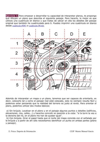 Ejercicio 1: Para empezar a desarrollar tu capacidad de interpretar planos, te propongo
que dibujes un plano que describa el siguiente paisaje. Para hacerlo, lo mejor es que
utilices una cuadrícula en blanco y que trates de ubicar en ella los detalles del paisaje
original que también he cuadriculado para ti. Puedes imprimir una cuadrícula en blanco
desde cuadrícula (PDF) o cuadrícula (Word).




Además de interpretar un mapa o un plano, tenemos que ser capaces de orientarlo, es
decir, colocarlo tal y como el paisaje real está colocado, esto no siempre resulta fácil y
podemos estar pensando que la realidad del terreno es justo al revés. Para orientar el
plano, podemos utilizar dos modos básicos:

 a) Sin brújula. Localizar en el plano y en el paisaje algunos puntos o detalles (edificios,
elevaciones, ríos, calles...) y hacerlos coincidir en posición a la vista: "si la torre la veo a
la derecha del río, en el plano me han de quedar igual".
 b) Con brújula. Girar el papel hasta que el norte del mapa coincida con el señalado por
la brújula y a partir de ahí sólo necesitamos identificar un punto en ambas partes (plano
y paisaje).



   E. Física. Deporte de Orientación                               CEIP Mestre Manuel García
 
