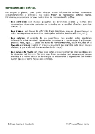 REPRESENTACIÓN GRÁFICA

Los mapas y planos, para poder ofrecer mayor información utilizan numerosos
convencionalismos y símbolos, los cuales tratan de representar detalles reales.
Principalmente debemos conocer cuatro tipos de representación gráfica:

   • Los símbolos: son marcas pequeñas de diferentes colores y formas que
     representan elementos puntuales o concretos de la realidad (fuentes, puentes,
     cuevas...).

   • Los trazos: son líneas de diferente trazo (continuo, grueso, discontinuo...), o
     color, que representan recorridos reales (ríos, vallados, tendido eléctrico, etc.).

   • Los colores: el colorido de las superficies, nos pueden estar aportando
     información sobre la altitud, tipo de cobertura vegetal o tipo de superficie (bosque,
     pradera, roca, agua...). Estos tres tipos de representaciones, están incluidos en la
     leyenda del mapa (cuadro en el que se explica lo que significa cada color, trazo o
     símbolo, y que suele incluirse en un borde del mapa).

   • Las curvas de nivel: son líneas que tratan de representar las irregularidades de
     la elevación del terreno. Siempre son líneas cerradas, que representan puntos
     situados a la misma altura, de forma que las elevaciones o depresiones del terreno
     suelen aparecer como figuras concéntricas.




  E. Física. Deporte de Orientación                            CEIP Mestre Manuel García
 