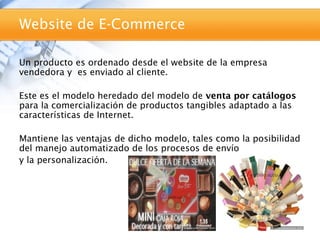 Website de E-Commerce

Un producto es ordenado desde el website de la empresa
vendedora y es enviado al cliente.

Este es el modelo heredado del modelo de venta por catálogos
para la comercialización de productos tangibles adaptado a las
características de Internet.

Mantiene las ventajas de dicho modelo, tales como la posibilidad
del manejo automatizado de los procesos de envío
y la personalización.
 