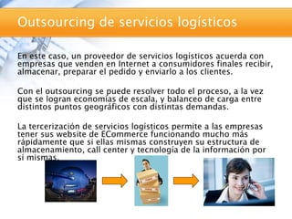 Outsourcing de servicios logísticos

En este caso, un proveedor de servicios logísticos acuerda con
empresas que venden en Internet a consumidores finales recibir,
almacenar, preparar el pedido y enviarlo a los clientes.

Con el outsourcing se puede resolver todo el proceso, a la vez
que se logran economías de escala, y balanceo de carga entre
distintos puntos geográficos con distintas demandas.

La tercerización de servicios logísticos permite a las empresas
tener sus website de ECommerce funcionando mucho más
rápidamente que si ellas mismas construyen su estructura de
almacenamiento, call center y tecnología de la información por
sí mismas.
 