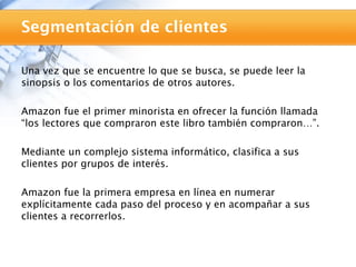 Segmentación de clientes

Una vez que se encuentre lo que se busca, se puede leer la
sinopsis o los comentarios de otros autores.

Amazon fue el primer minorista en ofrecer la función llamada
“los lectores que compraron este libro también compraron…”.

Mediante un complejo sistema informático, clasifica a sus
clientes por grupos de interés.

Amazon fue la primera empresa en línea en numerar
explícitamente cada paso del proceso y en acompañar a sus
clientes a recorrerlos.
 