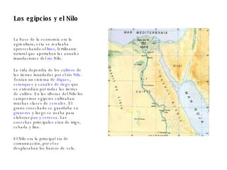 Los egipcios y el Nilo La base de la economía era la agricultura; esta se realizaba aprovechando el  limo , fertilizante natural que aportaban las anuales inundaciones del  río  Nilo . La vida dependía de los  cultivos  de las tierras inundadas por el río  Nilo . Tenían un sistema de  diques ,  estanques  y  canales de riego  que se extendían por todas las tierras de cultivo. En las riberas del Nilo los campesinos egipcios cultivaban muchas clases de  cereales . El grano cosechado se guardaba en  graneros  y luego se usaba para elaborar  pan  y  cerveza . Las cosechas principales eran de trigo, cebada y lino. El Nilo era la principal vía de comunicación, por el se desplazaban los barcos de vela. 