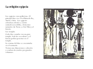 La religión egipcia Los egipcios eran politeístas. El principal dios era el Sol llamado Ra, Amón o Atón.  Los egipcios adoraban además a ciertos animales(cocodrilo),  elementos naturales (la Tierra y el rio Nilo) y al faraón. Los templos  Cada dios contaba con un gran templo. Solo los sacerdotes y el faraón podían penetrar en el templo. La estatua del dios se encontraba en el santuario. Tenían una dimensiones colosales y estaban decorados por grandes columnas. 
